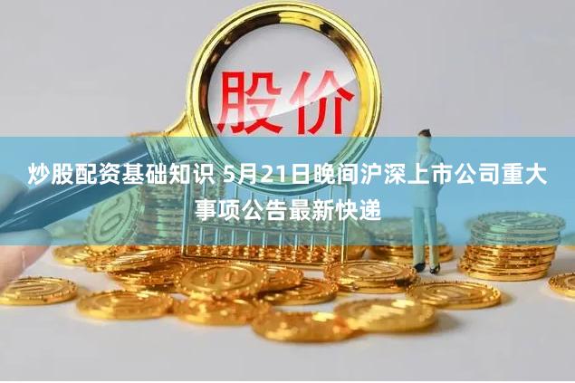 炒股配资基础知识 5月21日晚间沪深上市公司重大事项公告最新快递