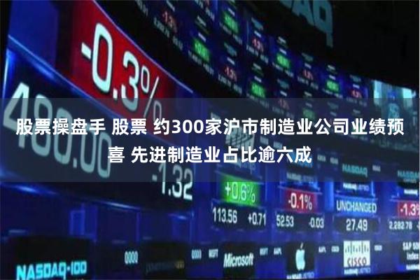 股票操盘手 股票 约300家沪市制造业公司业绩预喜 先进制造业占比逾六成