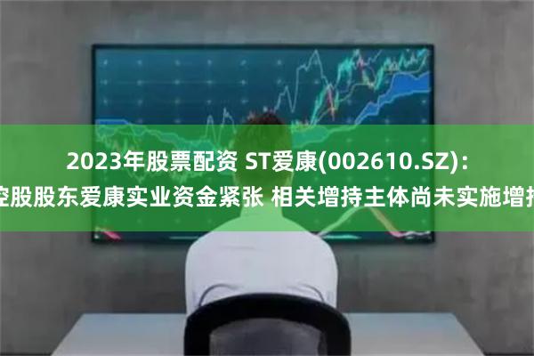 2023年股票配资 ST爱康(002610.SZ)：控股股东爱康实业资金紧张 相关增持主体尚未实施增持