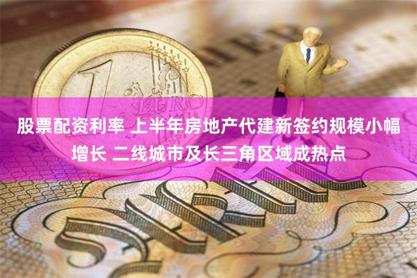 股票配资利率 上半年房地产代建新签约规模小幅增长 二线城市及长三角区域成热点