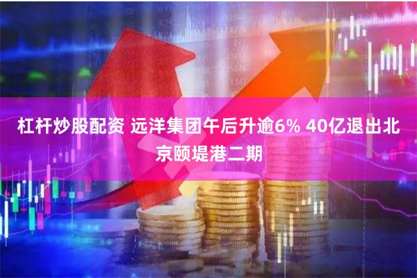 杠杆炒股配资 远洋集团午后升逾6% 40亿退出北京颐堤港二期