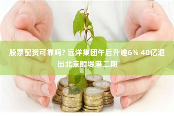 股票配资可靠吗? 远洋集团午后升逾6% 40亿退出北京颐堤港二期