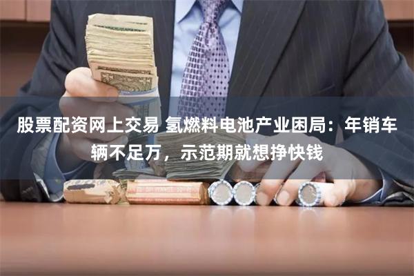 股票配资网上交易 氢燃料电池产业困局：年销车辆不足万，示范期就想挣快钱