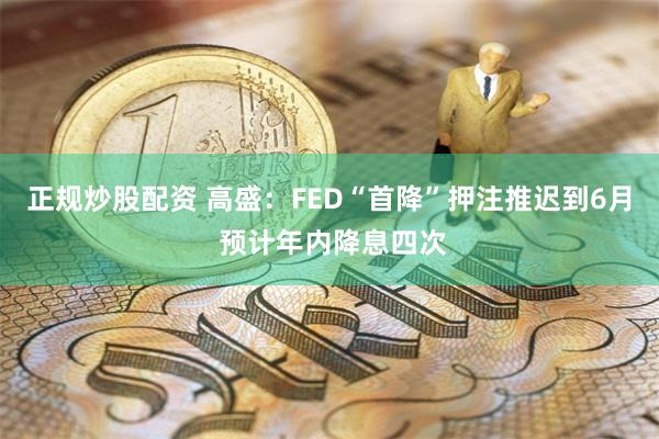 正规炒股配资 高盛：FED“首降”押注推迟到6月 预计年内降息四次