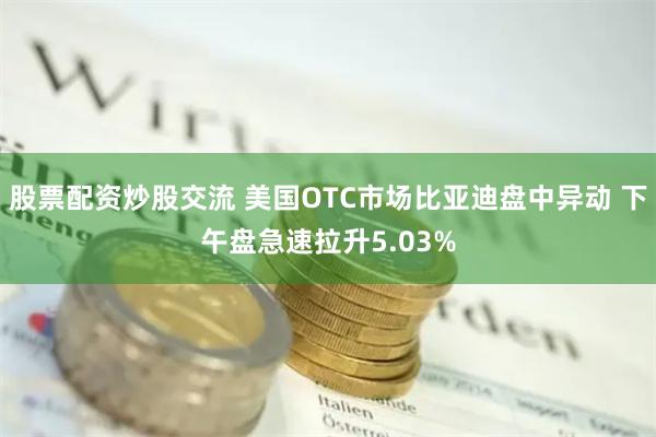 股票配资炒股交流 美国OTC市场比亚迪盘中异动 下午盘急速拉升5.03%