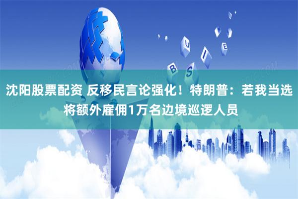 沈阳股票配资 反移民言论强化！特朗普：若我当选 将额外雇佣1万名边境巡逻人员